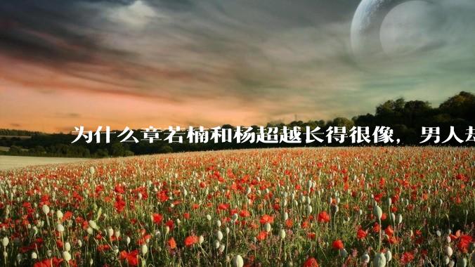 为什么章若楠和杨超越长得很像，男人却更喜欢章若楠，认为有女人味，而觉得杨超越像小女孩？
