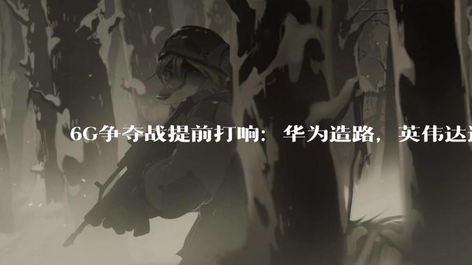 6G争夺战提前打响：华为造路，英伟达造脑_网络_国际电信联盟_通信