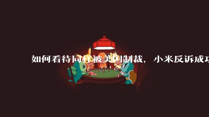 如何看待同样被美国制裁，小米反诉成功，明明是小米不跪，小米却不断被黑？